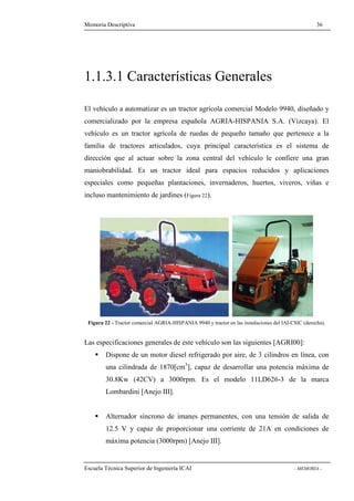 Memoria Descriptiva 36 
1.1.3.1 Características Generales 
El vehículo a automatizar es un tractor agrícola comercial Modelo 9940, diseñado y 
comercializado por la empresa española AGRIA-HISPANIA S.A. (Vizcaya). El 
vehículo es un tractor agrícola de ruedas de pequeño tamaño que pertenece a la 
familia de tractores articulados, cuya principal característica es el sistema de 
dirección que al actuar sobre la zona central del vehículo le confiere una gran 
maniobrabilidad. Es un tractor ideal para espacios reducidos y aplicaciones 
especiales como pequeñas plantaciones, invernaderos, huertos, viveros, viñas e 
incluso mantenimiento de jardines (Figura 22). 
Figura 22 - Tractor comercial AGRIA-HISPANIA 9940 y tractor en las instalaciones del IAI-CSIC (derecha). 
Las especificaciones generales de este vehículo son las siguientes [AGRI00]: 
 Dispone de un motor diesel refrigerado por aire, de 3 cilindros en línea, con 
una cilindrada de 1870[cm3], capaz de desarrollar una potencia máxima de 
30.8Kw (42CV) a 3000rpm. Es el modelo 11LD626-3 de la marca 
Lombardini [Anejo III]. 
 Alternador síncrono de imanes permanentes, con una tensión de salida de 
12.5 V y capaz de proporcionar una corriente de 21A en condiciones de 
máxima potencia (3000rpm) [Anejo III]. 
Escuela Técnica Superior de Ingeniería ICAI - MEMORIA - 
 