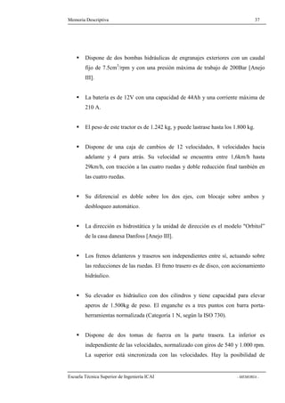 Memoria Descriptiva 37 
 Dispone de dos bombas hidráulicas de engranajes exteriores con un caudal 
fijo de 7.5cm3/rpm y con una presión máxima de trabajo de 200Bar [Anejo 
III]. 
 La batería es de 12V con una capacidad de 44Ah y una corriente máxima de 
210 A. 
 El peso de este tractor es de 1.242 kg, y puede lastrase hasta los 1.800 kg. 
 Dispone de una caja de cambios de 12 velocidades, 8 velocidades hacia 
adelante y 4 para atrás. Su velocidad se encuentra entre 1,6km/h hasta 
29km/h, con tracción a las cuatro ruedas y doble reducción final también en 
las cuatro ruedas. 
 Su diferencial es doble sobre los dos ejes, con blocaje sobre ambos y 
desbloqueo automático. 
 La dirección es hidrostática y la unidad de dirección es el modelo Orbitol” 
de la casa danesa Danfoss [Anejo III]. 
 Los frenos delanteros y traseros son independientes entre sí, actuando sobre 
las reducciones de las ruedas. El freno trasero es de disco, con accionamiento 
hidráulico. 
 Su elevador es hidráulico con dos cilindros y tiene capacidad para elevar 
aperos de 1.500kg de peso. El enganche es a tres puntos con barra porta-herramientas 
normalizada (Categoría 1 N, según la ISO 730). 
 Dispone de dos tomas de fuerza en la parte trasera. La inferior es 
independiente de las velocidades, normalizado con giros de 540 y 1.000 rpm. 
La superior está sincronizada con las velocidades. Hay la posibilidad de 
Escuela Técnica Superior de Ingeniería ICAI - MEMORIA - 
 