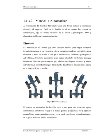 Memoria Descriptiva 40 
1.1.3.2.1 Mandos a Automatizar 
A continuación de describen brevemente cada una de los mandos a automatizar 
siguiendo el esquema: Cual es la función de dicho mando, las razones de 
automatizarlo, tipo de mando instalado en el tractor Agria-Hispania 9940 y 
alternativas viables para su automatización. 
Dirección 
La dirección es el sistema que todo vehículo necesita para seguir diferentes 
trayectorias durante su movimiento y esto se logra provocando un giro relativo entre 
elementos o partes del tractor. Como ya se ha comentado en la descripción general 
del vehículo, el tractor a automatizar es un tractor articulado, por lo tanto consigue 
cambiar de dirección provocando un giro relativo entre la parte delantera y trasera 
del vehículo, y no mediante el giro de las ruedas delanteras (o traseras) como ocurre 
en la mayoría de los vehículos. 
Figura 24 -Detalle Giro Tractor. 
El proceso de automatizar la dirección es el primer paso para conseguir alguna 
autonomía de un vehículo ya que es el mando que más es accionado por el operador 
para ceñirse a una trayectoria concreta y no se puede concebir un vehículo autónomo 
en el que la dirección no esté automatizada. 
Escuela Técnica Superior de Ingeniería ICAI - MEMORIA - 
 