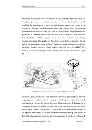 Memoria Descriptiva 41 
Al cambiar de dirección en los vehículos de ruedas, las ruedas directrices rozan con 
el suelo al girar sobre su superficie de apoyo. Las fuerzas de rozamiento entre la 
superficie del neumático y el suelo son más intensas cuanto más rugoso sea el 
neumático y el suelo, y más lentamente avance el vehículo. Estas circunstancias 
agravantes se dan en los tractores agrícolas, por lo que si esta resistencia la tuviera 
que vencer el conductor, debería hacer un gran esfuerzo muscular. Para solucionar 
esta dificultad los vehículos agrícolas montan distintos sistemas de dirección que 
facilitan dicha tarea, éstos pueden ser direcciones con reductores mecánicos (la más 
antigua y la que requiere mayor esfuerzo), dirección asistida (mantiene una conexión 
mecánica e hidráulica entre el volante y el mecanismo de dirección) [ARIAS76] o 
como es el caso del tractor que estamos tratando, una dirección hidrostática, Figura 
25. 
Figura 25 -Dirección Asistida (Izquierda) y Dirección Hidrostática (Derecha). 
El tractor Agria 9940 dispone de una dirección hidrostática en la que no se mantiene 
ninguna relación mecánica entre el volante y el cilindro que mueve relativamente la 
parte delantera y trasera del tractor. La fuerza de accionamiento de la dirección es 
conseguida mediante un cilindro hidráulico por lo que no se requiere una gran fuerza 
muscular para cambiar la trayectoria. El circuito básico de dirección se compone de 
un depósito, una bomba, el cilindro anteriormente mencionado y una unidad de 
dirección extremadamente compleja que consigue enviar al cilindro un volumen de 
Escuela Técnica Superior de Ingeniería ICAI - MEMORIA - 
 