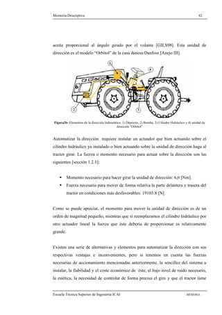Memoria Descriptiva 42 
aceite proporcional al ángulo girado por el volante [GILS98]. Esta unidad de 
dirección es el modelo “Orbitol” de la casa danesa Danfoss [Anejo III]. 
Figura26- Elementos de la dirección hidrostática: 1) Depósito, 2) Bomba, 3) Cilindro Hidráulico y 4) unidad de 
dirección Orbitol 
Automatizar la dirección requiere instalar un actuador que bien actuando sobre el 
cilindro hidráulico ya instalado o bien actuando sobre la unidad de dirección haga al 
tractor girar. La fuerza o momento necesario para actuar sobre la dirección son las 
siguientes [sección 1.2.1]: 
 Momento necesario para hacer girar la unidad de dirección: 6,6 [Nm]. 
 Fuerza necesaria para mover de forma relativa la parte delantera y trasera del 
tractor en condiciones más desfavorables: 19103.8 [N] 
Como se puede apreciar, el momento para mover la unidad de dirección es de un 
orden de magnitud pequeño, mientras que si reemplazamos el cilindro hidráulico por 
otro actuador lineal la fuerza que éste debería de proporcionar es relativamente 
grande. 
Existen una serie de alternativas y elementos para automatizar la dirección con sus 
respectivas ventajas e inconvenientes, pero si tenemos en cuenta las fuerzas 
necesarias de accionamiento mencionadas anteriormente, la sencillez del sistema a 
instalar, la fiabilidad y el coste económico de éste, el bajo nivel de ruido necesario, 
la estética, la necesidad de controlar de forma precisa el giro y que el tractor tiene 
Escuela Técnica Superior de Ingeniería ICAI - MEMORIA - 
 