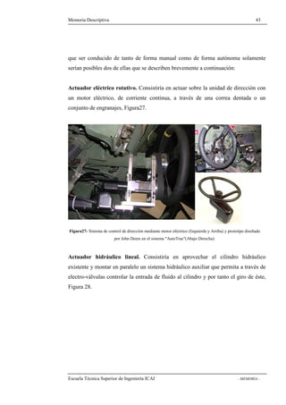 Memoria Descriptiva 43 
que ser conducido de tanto de forma manual como de forma autónoma solamente 
serían posibles dos de ellas que se describen brevemente a continuación: 
Actuador eléctrico rotativo. Consistiría en actuar sobre la unidad de dirección con 
un motor eléctrico, de corriente continua, a través de una correa dentada o un 
conjunto de engranajes, Figura27. 
Figura27- Sistema de control de dirección mediante motor eléctrico (Izquierda y Arriba) y prototipo diseñado 
por John Deere en el sistema AutoTrac(Abajo Derecha). 
Actuador hidráulico lineal. Consistiría en aprovechar el cilindro hidráulico 
existente y montar en paralelo un sistema hidráulico auxiliar que permita a través de 
electro-válvulas controlar la entrada de fluido al cilindro y por tanto el giro de éste, 
Figura 28. 
Escuela Técnica Superior de Ingeniería ICAI - MEMORIA - 
 