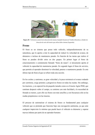 Memoria Descriptiva 44 
Figura 28 - Válvula de control de la dirección del sistema Autopilot System de Trimble (Derecha) y cilindro de 
dirección de serie del tractor que utiliza dicho sistema (Izquierda). 
Freno 
El freno es un sistema que posee todo vehículo, independientemente de su 
naturaleza, que le aporta a éste la capacidad de reducir la velocidad de avance, de 
detenerse o incluso de mantenerse parado. En función de las tareas que realice el 
freno se pueden dividir estos en dos grupos. En primer lugar el freno de 
estacionamiento o comúnmente llamado “freno de mano”, si únicamente aporta al 
vehículo la capacidad de mantenerse parado. En segundo lugar el freno de servicio, 
que permite al operador disminuir la velocidad, pararse o mantenerse parado. Es este 
último tipo de freno al que se refiere toda esta sección. 
En los coches y camiones, su gran velocidad y la poca resistencia al avance rodando 
por carreteras, exige potentes y progresivos frenos en todas las ruedas. Sin embargo, 
los tractores, y en especial los de pequeño tamaño como es el tractor Agria 9940, que 
caminan despacio sobre el campo, se contiene con más facilidad y la necesidad de 
frenado es menor, y por ello sus frenos son más sencillos y con frecuencia sólo en las 
ruedas propulsoras o en las traseras. 
El proceso de automatizar el sistema de frenos es fundamental para cualquier 
vehículo que se pretenda que funcione bajo una navegación autónoma, ya que ante 
cualquier imprevisto lo mínimo que puede hacer el vehículo es detenerse y esperar 
nuevas órdenes por parte de un operador humano. 
Escuela Técnica Superior de Ingeniería ICAI - MEMORIA - 
 