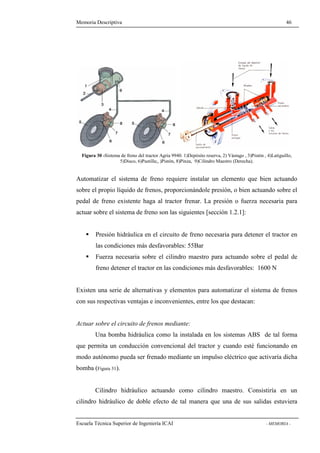 Memoria Descriptiva 46 
Figura 30 -Sistema de freno del tractor Agria 9940. 1)Depósito reserva, 2) Vástago , 3)Pistón , 4)Latiguillo, 
5)Disco, 6)Pastilla;, )Pistón, 8)Pinza, 9)Cilindro Maestro (Derecha). 
Automatizar el sistema de freno requiere instalar un elemento que bien actuando 
sobre el propio líquido de frenos, proporcionándole presión, o bien actuando sobre el 
pedal de freno existente haga al tractor frenar. La presión o fuerza necesaria para 
actuar sobre el sistema de freno son las siguientes [sección 1.2.1]: 
 Presión hidráulica en el circuito de freno necesaria para detener el tractor en 
las condiciones más desfavorables: 55Bar 
 Fuerza necesaria sobre el cilindro maestro para actuando sobre el pedal de 
freno detener el tractor en las condiciones más desfavorables: 1600 N 
Existen una serie de alternativas y elementos para automatizar el sistema de frenos 
con sus respectivas ventajas e inconvenientes, entre los que destacan: 
Actuar sobre el circuito de frenos mediante: 
Una bomba hidráulica como la instalada en los sistemas ABS de tal forma 
que permita un conducción convencional del tractor y cuando esté funcionando en 
modo autónomo pueda ser frenado mediante un impulso eléctrico que activaría dicha 
bomba (Figura 31). 
Cilindro hidráulico actuando como cilindro maestro. Consistiría en un 
cilindro hidráulico de doble efecto de tal manera que una de sus salidas estuviera 
Escuela Técnica Superior de Ingeniería ICAI - MEMORIA - 
 