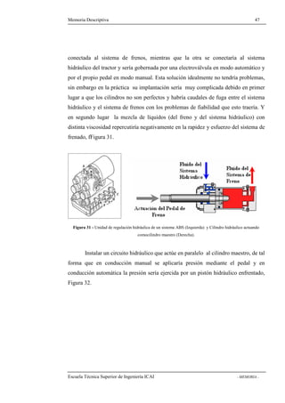 Memoria Descriptiva 47 
conectada al sistema de frenos, mientras que la otra se conectaría al sistema 
hidráulico del tractor y sería gobernada por una electroválvula en modo automático y 
por el propio pedal en modo manual. Esta solución idealmente no tendría problemas, 
sin embargo en la práctica su implantación sería muy complicada debido en primer 
lugar a que los cilindros no son perfectos y habría caudales de fuga entre el sistema 
hidráulico y el sistema de frenos con los problemas de fiabilidad que esto traería. Y 
en segundo lugar la mezcla de líquidos (del freno y del sistema hidráulico) con 
distinta viscosidad repercutiría negativamente en la rapidez y esfuerzo del sistema de 
frenado, fFigura 31. 
Figura 31 - Unidad de regulación hidráulica de un sistema ABS (Izquierda) y Cilindro hidráulico actuando 
comocilindro maestro (Derecha). 
Instalar un circuito hidráulico que actúe en paralelo al cilindro maestro, de tal 
forma que en conducción manual se aplicaría presión mediante el pedal y en 
conducción automática la presión sería ejercida por un pistón hidráulico enfrentado, 
Figura 32. 
Escuela Técnica Superior de Ingeniería ICAI - MEMORIA - 
 
