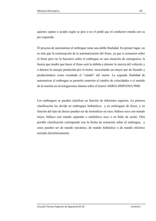 Memoria Descriptiva 49 
quienes separa o acopla según se pise o no el pedal que el conductor manda con su 
pie izquierdo. 
El proceso de automatizar el embrague tiene una doble finalidad. En primer lugar, no 
es más que la continuación de la automatización del freno, ya que si actuamos sobre 
el freno pero no lo hacemos sobre el embrague en una situación de emergencia, la 
fuerza que tendrá que hacer el freno será la debida a detener la inercia del vehículo y 
a detener la energía producida por el motor, necesitando un mayor par de frenado y 
produciéndose como resultado el “calado” del motor. La segunda finalidad de 
automatizar el embrague es permitir controlar el cambio de velocidades o el sentido 
de la marcha en investigaciones futuras sobre el tractor AGRIA-HISPANIA 9940. 
Los embragues se pueden clasificar en función de diferentes aspectos. La primera 
clasificación los divide en embragues hidráulicos y en embragues de disco, y en 
función del tipo de discos pueden ser de monodisco en seco, bidisco seco con mando 
único, bidisco con mando separado o multidisco seco o en baño de aceite. Otra 
posible clasificación corresponde con la forma de actuación sobre el embrague, y 
estos pueden ser de mando mecánico, de mando hidráulico o de mando eléctrico 
asistido electrónicamente. 
Escuela Técnica Superior de Ingeniería ICAI - MEMORIA - 
 