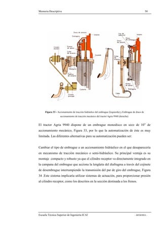 Memoria Descriptiva 50 
Figura 33 - Accionamiento de tracción hidráulico del embrague (Izquierda) y Embrague de disco de 
accionamiento de tracción mecánico del tractor Agria 9940 (derecha). 
El tractor Agria 9940 dispone de un embrague monodisco en seco de 10” de 
accionamiento mecánico, Figura 33, por lo que la automatización de éste es muy 
limitada. Las diferentes alternativas para su automatización pueden ser: 
Cambiar el tipo de embrague a un accionamiento hidráulico en el que desaparecería 
en mecanismo de tracción mecánico o semi-hidráulico. Su principal ventaja es su 
montaje compacto y robusto ya que el cilindro receptor va directamente integrado en 
la campana del embrague que acciona la lengüeta del diafragma a través del cojinete 
de desembrague interrumpiendo la transmisión del par de giro del embrague, Figura 
34 .Este sistema implicaría utilizar sistemas de actuación, para proporcionar presión 
al cilindro receptor, como los descritos en la sección destinada a los frenos. 
Escuela Técnica Superior de Ingeniería ICAI - MEMORIA - 
 