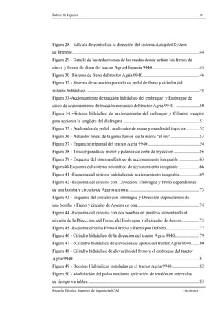 Índice de Figuras II 
Figura 28 - Válvula de control de la dirección del sistema Autopilot System 
de Trimble...................................................................................................................44 
Figura 29 - Detalle de las reducciones de las ruedas donde actúan los frenos de 
disco y frenos de disco del tractor Agria-Hispania 9940...........................................45 
Figura 30 -Sistema de freno del tractor Agria 9940. ..................................................46 
Figura 32 - Sistema de actuación paralelo de pedal de freno y cilindro del 
sistema hidráulico. ......................................................................................................48 
Figura 33-Accionamiento de tracción hidráulico del embrague y Embrague de 
disco de accionamiento de tracción mecánico del tractor Agria 9940 . .....................50 
Figura 34 -Sistema hidráulico de accionamiento del embrague y Cilindro receptor 
para accionar la lengüeta del diafragma ....................................................................51 
Figura 35 - Acelerador de pedal , acelerador de mano y mando del inyector ............52 
Figura 36 - Actuador lineal de la gama Junior de la marca "el ero"..........................53 
Figura 37 - Enganche tripuntal del tractor Agria 9940...............................................54 
Figura 38 - Tirador parada de motor y palanca de corte de inyección .......................56 
Figura 39 - Esquema del sistema eléctrico de accionamiento integrable ...................63 
Figura40-Esquema del sistema neumático de accionamiento integrable ...................66 
Figura 41 -Esquema del sistema hidráulico de accionamiento integrable..................69 
Figura 42 -Esquema del circuito con Dirección, Embrague y Freno dependientes 
de una bomba y circuito de Aperos en otra. ...............................................................73 
Figura 43 - Esquema del circuito con Embrague y Dirección dependientes de 
una bomba y Freno y circuito de Aperos en otra........................................................74 
Figura 44 -Esquema del circuito con dos bombas en paralelo alimentando al 
circuito de la Dirección, del Freno, del Embrague y al circuito de Aperos................75 
Figura 45 -Esquema circuito Freno Directo y Freno por Defecto..............................77 
Figura 46 - Cilindro hidráulico de la dirección del tractor Agria 9940......................79 
Figura 47 - cCilindro hidráulico de elevación de aperos del tractor Agria 9940. ......80 
Figura 48 - Cilindro hidráulico de elevación del freno y el embrague del tractor 
Agria 9940 . ................................................................................................................81 
Figura 49 - Bombas Hidráulicas instaladas en el tractor Agria 9940. ........................82 
Figura 50 - Modulación del pulso mediante aplicación de tensión en intervalos 
de tiempo variables. ....................................................................................................83 
Escuela Técnica Superior de Ingeniería ICAI - MEMORIA - 
 
