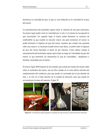 Memoria Descriptiva 52 
disminuya su velocidad de giro, lo que se verá traducido en la velocidad de avance 
del tractor. 
La automatización del acelerador supone dotar al vehículo de una gran autonomía. 
En primer lugar podrá variar la velocidad por sí solo si el sistema de navegación lo 
que conveniente. En segundo lugar el tractor podrá disminuir su consumo de 
combustible ya que cuando no necesite vencer una gran resistencia al avance se 
podrá disminuir el régimen de giro del motor, mientras que cuando éste pretenda 
subir una cuesta o se encuentre arando tierras muy duras, se podrá subir el régimen 
de giro del motor buscando el punto de par máximo. Como última ventaja la 
automatización del acelerador supone aprovechar un rango de velocidades de giro del 
tractor, lo que permitiría sin automatizar la caja de velocidades, desplazarse a 
distintas velocidades por el terreno. 
El tractor Agria 9940 dispone de dos mandos que actúan por medio del mismo cable 
sobre el acelerador del motor, uno de ellos situado en la zona inferior derecha del 
emplazamiento del conductor, para que pueda ser accionado por el pie derecho de 
éste, y el otro en el lado derecho de la unidad de dirección, para que pueda ser 
accionado por la mano del operario, Figura 35. 
Figura 35 - Acelerador de pedal (Izquierda), acelerador de mano (Centro) y mando del inyector (Derecha). 
Escuela Técnica Superior de Ingeniería ICAI - MEMORIA - 
 
