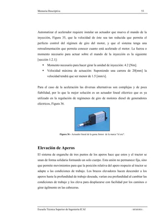 Memoria Descriptiva 53 
Automatizar el acelerador requiere instalar un actuador que mueva el mando de la 
inyección, Figura 35, que la velocidad de éste sea tan reducida que permita el 
perfecto control del régimen de giro del motor, y que el sistema tenga una 
retroalimentación que permita conocer cuanto está acelerado el motor. La fuerza o 
momento necesario para actuar sobre el mando de la inyección es la siguiente 
[sección 1.2.1]: 
 Momento necesario para hacer girar la unidad de inyección: 4.2 [Nm]. 
 Velocidad máxima de actuación: Suponiendo una carrera de 20[mm] la 
velocidad tendrá que ser menor de 1.5 [mm/s]. 
Para el caso de la aceleración las diversas alternativas son complejas y de poca 
fiabilidad, por lo que la mejor solución es un actuador lineal eléctrico que es ya 
utilizado en la regulación de regímenes de giro de motores diesel de generadores 
eléctricos, Figura 36. 
Figura 36 - Actuador lineal de la gama Júnior de la marca el ero. 
Elevación de Aperos 
El sistema de enganche de tres puntos de los aperos hace que estos y el tractor se 
unan de forma solidaria formando un solo cuerpo. Esta unión no permanece fija, sino 
que permite movimientos para que la posición relativa del apero respecto al tractor se 
adapte a las condiciones de trabajo. Los brazos elevadores hacen descender a los 
aperos hasta la profundidad de trabajo deseada, varían esa profundidad al cambiar las 
condiciones de trabajo y los eleva para desplazarse con facilidad por los caminos o 
girar ágilmente en las cabeceras. 
Escuela Técnica Superior de Ingeniería ICAI - MEMORIA - 
 