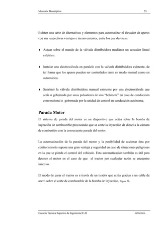 Memoria Descriptiva 55 
Existen una serie de alternativas y elementos para automatizar el elevador de aperos 
con sus respectivas ventajas e inconvenientes, entre los que destacan: 
¨ Actuar sobre el mando de la válvula distribuidora mediante un actuador lineal 
eléctrico. 
¨ Instalar una electroválvula en paralelo con la válvula distribuidora existente, de 
tal forma que los aperos pueden ser controlados tanto en modo manual como en 
automático. 
¨ Suprimir la válvula distribuidora manual existente por una electroválvula que 
sería o gobernada por unos pulsadores de una “botonera” en caso de conducción 
convencional o gobernada por la unidad de control en conducción autónoma. 
Parada Motor 
El sistema de parada del motor es un dispositivo que actúa sobre la bomba de 
inyección de combustible provocando que se corte la inyección de diesel a la cámara 
de combustión con la consecuente parada del motor. 
La automatización de la parada del motor y la posibilidad de accionar ésta por 
control remoto supone una gran ventaja y seguridad en caso de situaciones peligrosas 
en la que se pierda el control del vehículo. Esta automatización también es útil para 
detener el motor en el caso de que el tractor por cualquier razón se encuentre 
inactivo. 
El modo de parar el tractor es a través de un tirador que actúa gracias a un cable de 
acero sobre el corte de combustible de la bomba de inyección, Figura 38. 
Escuela Técnica Superior de Ingeniería ICAI - MEMORIA - 
 