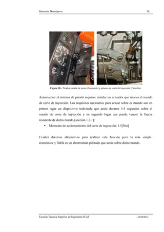 Memoria Descriptiva 56 
Figura 38 - Tirador parada de motor (Izquierda) y palanca de corte de inyección (Derecha). 
Automatizar el sistema de parada requiere instalar un actuador que mueva el mando 
de corte de inyección. Los requisitos necesarios para actuar sobre es mando son en 
primer lugar un dispositivo todo/nada que actúe durante 3-5 segundos sobre el 
mando de corte de inyección y en segundo lugar que pueda vencer la fuerza 
resistente de dicho mando [sección 1.2.1]: 
 Momento de accionamiento del corte de inyección: 1.5[Nm] 
Existen diversas alternativas para realizar esta función pero la más simple, 
económica y fiable es un electroimán pilotado que actúe sobre dicho mando. 
Escuela Técnica Superior de Ingeniería ICAI - MEMORIA - 
 