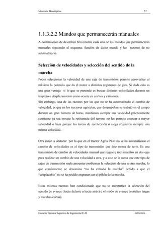 Memoria Descriptiva 57 
1.1.3.2.2 Mandos que permanecerán manuales 
A continuación de describen brevemente cada una de los mandos que permanecerán 
manuales siguiendo el esquema: función de dicho mando y las razones de no 
automatizarlo. 
Selección de velocidades y selección del sentido de la 
marcha 
Poder seleccionar la velocidad de una caja de transmisión permite aprovechar al 
máximo la potencia que da el motor a distintos regímenes de giro. Si duda esto es 
una gran ventaja si lo que se pretende es buscar distintas velocidades durante un 
trayecto o desplazamiento como ocurre en coches y camiones. 
Sin embargo, una de las razones por las que no se ha automatizado el cambio de 
velocidad, es que en los tractores agrícolas, que desempeñan su trabajo en el campo 
durante un gran número de horas, mantienen siempre una velocidad prácticamente 
constante ya sea porque la resistencia del terreno no les permite avanzar a mayor 
velocidad o bien porque las tareas de recolección o siega requieren siempre una 
misma velocidad. 
Otra razón a destacar por la que en el tractor Agria 9940 no se ha automatizado el 
cambio de velocidades es el tipo de transmisión que éste monta de serie. Es una 
transmisión de cambio de velocidades manual que requiere movimientos en dos ejes 
para realizar un cambio de una velocidad a otra, y a esto se le suma que este tipo de 
cajas de transmisión suele presentar problemas la selección de una u otra marcha, lo 
que comúnmente se denomina “no ha entrado la marcha” debido a que el 
“desplazable” no se ha podido engranar con el piñón de la marcha. 
Estas mismas razones han condicionado que no se automatice la selección del 
sentido de avance (hacia delante o hacia atrás) o el modo de avance (marchas largas 
y marchas cortas). 
Escuela Técnica Superior de Ingeniería ICAI - MEMORIA - 
 