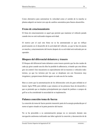 Memoria Descriptiva 58 
Como alternativa para automatizar la velocidad como el sentido de la marcha se 
plantea adquirir un tractor con caja de cambios automática para futuros desarrollos. 
Freno de estacionamiento 
El freno de estacionamiento es aquel que permite que mantener al vehículo parado 
cuando éste no está realizando ninguna actividad. 
El motivo por el cual este freno no se ha automatizado es que no influye 
positivamente en el desarrollo de la actividad del vehículo, ya que la fase de puesta 
en marcha y estacionamiento del tractor después de su actividad será realizado por un 
operador. 
Bloqueo del diferencial delantero y trasero 
El bloqueo del diferencial tanto delantero como trasero permite que las dos ruedas de 
cada eje giren cuando una de ellas ha perdido la adherencia, evitando que esta última 
gire sin control. Este mecanismo es especialmente útil en tractores o vehículos todo-terreno, 
ya que los terrenos por los que se desplazan son con frecuencia muy 
irregulares y proporcionan distinto agarre en cada una de las ruedas. 
Bien es cierto que la automatización de los diferenciales sería de gran utilidad en el 
tractor Agria 9940, pero debido a que estamos en las primeras fases de desarrollo y 
que se pretende que se desplace principalmente por césped de jardines o campos de 
golf no se ha considerado la necesidad de su implantación. 
Palanca conexión toma de fuerza 
La conexión de toma de fuerza permite transmitir parte de la energía producida por el 
motor al apero situado en la parte posterior del tractor. 
No se ha procedido a su automatización porque no es necesario durante una 
navegación autónoma realizando una labor agrícola la conexión y desconexión de de 
Escuela Técnica Superior de Ingeniería ICAI - MEMORIA - 
 