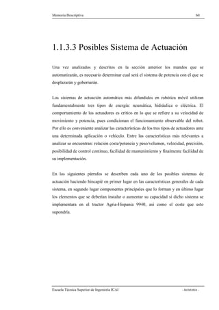 Memoria Descriptiva 60 
1.1.3.3 Posibles Sistema de Actuación 
Una vez analizados y descritos en la sección anterior los mandos que se 
automatizarán, es necesario determinar cual será el sistema de potencia con el que se 
desplazarán y gobernarán. 
Los sistemas de actuación automática más difundidos en robótica móvil utilizan 
fundamentalmente tres tipos de energía: neumática, hidráulica o eléctrica. El 
comportamiento de los actuadores es crítico en lo que se refiere a su velocidad de 
movimiento y potencia, pues condicionan el funcionamiento observable del robot. 
Por ello es conveniente analizar las características de los tres tipos de actuadores ante 
una determinada aplicación o vehículo. Entre las características más relevantes a 
analizar se encuentran: relación coste/potencia y peso/volumen, velocidad, precisión, 
posibilidad de control continuo, facilidad de mantenimiento y finalmente facilidad de 
su implementación. 
En los siguientes párrafos se describen cada uno de los posibles sistemas de 
actuación haciendo hincapié en primer lugar en las características generales de cada 
sistema, en segundo lugar componentes principales que lo forman y en último lugar 
los elementos que se deberían instalar o aumentar su capacidad si dicho sistema se 
implementara en el tractor Agria-Hispania 9940, así como el coste que esto 
supondría. 
Escuela Técnica Superior de Ingeniería ICAI - MEMORIA - 
 