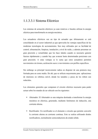 Memoria Descriptiva 61 
1.1.3.3.1 Sistema Eléctrico 
Los sistemas de actuación eléctricos ya sean rotativos o lineales utilizan la energía 
eléctrica para transformarla en energía mecánica. 
Los actuadores eléctricos son un tipo de actuador que últimamente se está 
consolidando en el sector industrial ya que aprovecha las ventajas específicas de las 
modernas tecnologías de accionamiento. Son muy utilizados por su facilidad de 
control, alimentación, limpieza, instalación y nivel de ruido, y además presentan un 
gran precisión y versatilidad, que los hace ideales cuando es necesario generar 
fuerzas rápidamente y cuando hay que avanzar hasta determinadas posiciones con 
gran precisión. A estas ventajas se le suma que estos actuadores permiten 
movimientos sin tirones, aceleración suave o movimientos con perfiles específicos. 
Sin embargo su principal inconveniente radica en disponer de una potencia muy 
limitada para un coste medio. De ahí, que se utilicen mayormente para aplicaciones 
de interiores en robótica móvil, donde los tamaños y pesos de los robots son 
reducidos. 
Los elementos generales que componen el circuito eléctrico necesario para poder 
actuar sobre los mandos de un vehículo son los siguientes: 
 Alternador. El Alternador es una máquina destinada a transformar la energía 
mecánica en eléctrica, generando, mediante fenómenos de inducción, una 
corriente alterna. 
 Rectificador. Un rectificador es el elemento o circuito que permite convertir 
la corriente alterna en corriente continua. Esto se realiza utilizando diodos 
rectificadores, normalmente semiconductores de estado sólido. 
Escuela Técnica Superior de Ingeniería ICAI - MEMORIA - 
 
