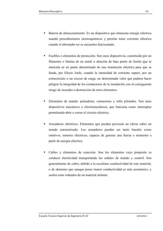 Memoria Descriptiva 62 
 Batería de almacenamiento. Es un dispositivo que almacena energía eléctrica 
usando procedimientos electroquímicos y permite tener corriente eléctrica 
cuando el alternador no se encuentra funcionando. 
 Fusibles o elementos de protección. Son unos dispositivos, constituido por un 
filamento o lámina de un metal o aleación de bajo punto de fusión que se 
intercala en un punto determinado de una instalación eléctrica para que se 
funda, por Efecto Joule, cuando la intensidad de corriente supere, por un 
cortocircuito o un exceso de carga, un determinado valor que pudiera hacer 
peligrar la integridad de los conductores de la instalación con el consiguiente 
riesgo de incendio o destrucción de otros elementos. 
 Elementos de mando: pulsadores, contactores y relés pilotados. Son unos 
dispositivos mecánicos o electromecánicos, que funciona como interruptor 
permitiendo abrir o cerrar el circuito eléctrico. 
 Actuadores eléctricos. Elementos que pueden provocar un efecto sobre un 
mando automatizado. Los actuadores pueden ser tanto lineales como 
rotativos, motores eléctricos, capaces de generar una fuerza o momento a 
partir de energía eléctrica. 
 Cables y elementos de conexión. Son los elementos cuyo propósito es 
conducir electricidad transportando las señales de mando y control. Son 
generalmente de cobre, debido a la excelente conductividad de este material, 
o de aluminio que aunque posee menor conductividad es más económico, y 
suelen estar rodeados de un material aislante. 
Escuela Técnica Superior de Ingeniería ICAI - MEMORIA - 
 