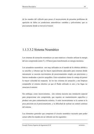 Memoria Descriptiva 64 
de los mandos del vehículo pero posee el inconveniente de presentar problemas de 
aparición de fallos en condiciones atmosféricas variables y polvorientas, que es 
precisamente donde se moverá el tractor. 
1.1.3.3.2 Sistema Neumático 
Los sistemas de actuación neumáticos ya sean rotativos o lineales utilizan la energía 
del aire comprimido (entre 5 y 10 bares) para transformarla en energía mecánica. 
Los actuadores neumáticos son muy utilizados en el mundo de la robótica debido a 
su sencillez y robustez que los hacen especialmente adecuados para sistemas donde 
únicamente se necesita movimientos de posicionamiento simple con precisiones y 
fuerzas moderadas a precios asequibles. Estos actuadores tienen la ventaja de poseer 
la mayor velocidad de respuesta de los tres sistemas de actuación y una limpieza 
comparable al sistema eléctrico ya que el fluido utilizado es aire y las fugas no 
ensucian el entorno. 
Sin embargo, como inconvenientes, este sistema necesita una instalación especial 
para proporcionar aire comprimido, que requiere un mantenimiento específico y 
produce una gran contaminación acústica. A estos inconvenientes se le suman su la 
poca precisión en el posicionamiento, y la dificultad de realizar un control continuo 
del sistema. 
Los elementos generales que componen el circuito neumático necesario para poder 
actuar sobre los mandos de un vehículo son los siguientes: 
Escuela Técnica Superior de Ingeniería ICAI - MEMORIA - 
 