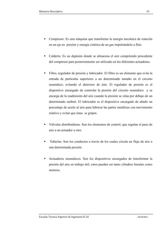 Memoria Descriptiva 65 
 Compresor. Es una máquina que transforma la energía mecánica de rotación 
en un eje en presión y energía cinética de un gas impulsándolo a fluir. 
 Calderín. Es un depósito donde se almacena el aire comprimido procedente 
del compresor para posteriormente ser utilizado en los diferentes actuadores. 
 Filtro, regulador de presión y lubricador. El filtro es un elemento que evita la 
entrada de partículas superiores a un determinado tamaño en el circuito 
neumático, evitando el deterioro de éste. El regulador de presión es el 
dispositivo encargado de controlar la presión del circuito neumático y se 
encarga de la readmisión del aire cuando la presión se sitúa por debajo de un 
determinado umbral. El lubricador es el dispositivo encargado de añadir un 
porcentaje de aceite al aire para lubricar las partes metálicas con movimiento 
relativo y evitar que éstas se gripen. 
 Válvulas distribuidoras. Son los elementos de control, que regulan el paso de 
aire a un actuador u otro. 
 Tuberías. Son los conductos a través de los cuales circula un flujo de aire a 
una determinada presión. 
 Actuadores neumáticos. Son los dispositivos encargados de transformar la 
presión del aire en trabajo útil, estos pueden ser tanto cilindros lineales como 
motores. 
Escuela Técnica Superior de Ingeniería ICAI - MEMORIA - 
 