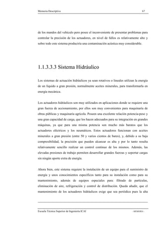 Memoria Descriptiva 67 
de los mandos del vehículo pero posee el inconveniente de presentar problemas para 
controlar la precisión de los actuadores, en nivel de fallos es relativamente alto y 
sobre todo este sistema produciría una contaminación acústica muy considerable. 
1.1.3.3.3 Sistema Hidráulico 
Los sistemas de actuación hidráulicos ya sean rotativos o lineales utilizan la energía 
de un líquido a gran presión, normalmente aceites minerales, para transformarla en 
energía mecánica. 
Los actuadores hidráulicos son muy utilizados en aplicaciones donde se requiere una 
gran fuerza de accionamiento, por ellos son muy convenientes para maquinaría de 
obras públicas y maquinaria agrícola. Poseen una excelente relación potencia-peso y 
una gran capacidad de carga, que los hacen adecuados para su integración en grandes 
máquinas, ya que para una misma potencia son mucho más baratos que los 
actuadores eléctricos y los neumáticos. Estos actuadores funcionan con aceites 
minerales a gran presión (entre 50 y varios cientos de bares), y, debido a su baja 
compresibilidad, la precisión que pueden alcanzar es alta y por lo tanto resulta 
relativamente sencillo realizar un control continuo de los mismos. Además, las 
elevadas presiones de trabajo permiten desarrollar grandes fuerzas y soportar cargas 
sin ningún aporte extra de energía. 
Ahora bien, este sistema requiere la instalación de un equipo para el suministro de 
energía y unos conocimientos específicos tanto para su instalación como para su 
mantenimiento, además de equipos especiales para: filtrado de partículas, 
eliminación de aire, refrigeración y control de distribución. Queda añadir, que el 
mantenimiento de los actuadores hidráulicos exige que sea periódica pues la alta 
Escuela Técnica Superior de Ingeniería ICAI - MEMORIA - 
 