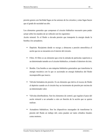 Memoria Descriptiva 68 
presión genera con facilidad fugas en las uniones de los circuitos y estas fugas hacen 
que el grado de suciedad sea alto. 
Los elementos generales que componen el circuito hidráulico necesario para poder 
actuar sobre los mandos de un vehículo son los siguientes: 
Aceite mineral. Es el fluido a elevada presión que transporta la energía desde la 
bomba a los actuadores. 
 Depósito. Recipiente donde se recoge y almacena a presión atmosférica el 
aceite que no se encuentra en el interior del circuito. 
 Filtro. El filtro es un elemento que evita la entrada de partículas superiores a 
un determinado tamaño en el circuito hidráulico, evitando el deterioro de éste. 
 Bomba. Una bomba es una máquina hidráulica generadora que transforma la 
energía mecánica con la que es accionada en energía hidráulica del fluido 
incompresible que mueve. 
 Válvula limitadora de presión. Es un elemento que deriva el exceso de fluido 
al depósito cuando en el circuito hay un incremento de presión por encima de 
un determinado valor. 
 Válvulas distribuidoras. Son los elementos de control, que regulan el paso del 
aceite mineral a un actuador u otro en función de la acción que se quiera 
realizar. 
 Actuadores hidráulicos. Son los dispositivos encargados de transformar la 
presión del fluido en trabajo útil, estos pueden ser tanto cilindros lineales 
como motores. 
Escuela Técnica Superior de Ingeniería ICAI - MEMORIA - 
 