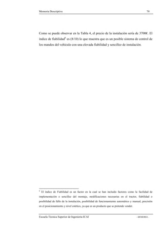 Memoria Descriptiva 70 
Como se puede observar en la Tabla 4, el precio de la instalación sería de 3700€. El 
índice de fiabilidad6 es (8/10) lo que muestra que es un posible sistema de control de 
los mandos del vehículo con una elevada fiabilidad y sencillez de instalación. 
6 El índice de Fiabilidad es un factor en la cual se han incluido factores como la facilidad de 
implementación o sencillez del montaje, modificaciones necesarias en el tractor, fiabilidad o 
posibilidad de fallo de la instalación, posibilidad de funcionamiento automático y manual, precisión 
en el posicionamiento y nivel estético, ya que es un producto que se pretende vender. 
Escuela Técnica Superior de Ingeniería ICAI - MEMORIA - 
 