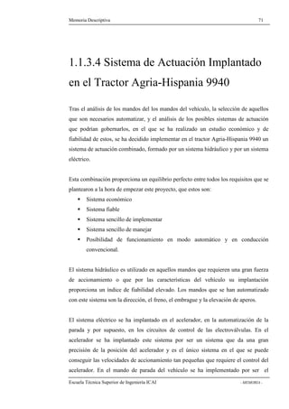 Memoria Descriptiva 71 
1.1.3.4 Sistema de Actuación Implantado 
en el Tractor Agria-Hispania 9940 
Tras el análisis de los mandos del los mandos del vehículo, la selección de aquellos 
que son necesarios automatizar, y el análisis de los posibles sistemas de actuación 
que podrían gobernarlos, en el que se ha realizado un estudio económico y de 
fiabilidad de estos, se ha decidido implementar en el tractor Agria-Hispania 9940 un 
sistema de actuación combinado, formado por un sistema hidráulico y por un sistema 
eléctrico. 
Esta combinación proporciona un equilibrio perfecto entre todos los requisitos que se 
plantearon a la hora de empezar este proyecto, que estos son: 
 Sistema económico 
 Sistema fiable 
 Sistema sencillo de implementar 
 Sistema sencillo de manejar 
 Posibilidad de funcionamiento en modo automático y en conducción 
convencional. 
El sistema hidráulico es utilizado en aquellos mandos que requieren una gran fuerza 
de accionamiento o que por las características del vehículo su implantación 
proporciona un índice de fiabilidad elevado. Los mandos que se han automatizado 
con este sistema son la dirección, el freno, el embrague y la elevación de aperos. 
El sistema eléctrico se ha implantado en el acelerador, en la automatización de la 
parada y por supuesto, en los circuitos de control de las electroválvulas. En el 
acelerador se ha implantado este sistema por ser un sistema que da una gran 
precisión de la posición del acelerador y es el único sistema en el que se puede 
conseguir las velocidades de accionamiento tan pequeñas que requiere el control del 
acelerador. En el mando de parada del vehículo se ha implementado por ser el 
Escuela Técnica Superior de Ingeniería ICAI - MEMORIA - 
 