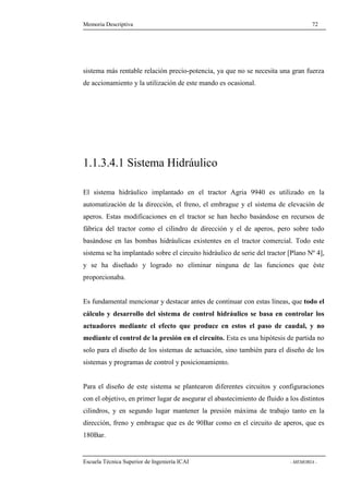 Memoria Descriptiva 72 
sistema más rentable relación precio-potencia, ya que no se necesita una gran fuerza 
de accionamiento y la utilización de este mando es ocasional. 
1.1.3.4.1 Sistema Hidráulico 
El sistema hidráulico implantado en el tractor Agria 9940 es utilizado en la 
automatización de la dirección, el freno, el embrague y el sistema de elevación de 
aperos. Estas modificaciones en el tractor se han hecho basándose en recursos de 
fábrica del tractor como el cilindro de dirección y el de aperos, pero sobre todo 
basándose en las bombas hidráulicas existentes en el tractor comercial. Todo este 
sistema se ha implantado sobre el circuito hidráulico de serie del tractor [Plano Nº 4], 
y se ha diseñado y logrado no eliminar ninguna de las funciones que éste 
proporcionaba. 
Es fundamental mencionar y destacar antes de continuar con estas líneas, que todo el 
cálculo y desarrollo del sistema de control hidráulico se basa en controlar los 
actuadores mediante el efecto que produce en estos el paso de caudal, y no 
mediante el control de la presión en el circuito. Esta es una hipótesis de partida no 
solo para el diseño de los sistemas de actuación, sino también para el diseño de los 
sistemas y programas de control y posicionamiento. 
Para el diseño de este sistema se plantearon diferentes circuitos y configuraciones 
con el objetivo, en primer lugar de asegurar el abastecimiento de fluido a los distintos 
cilindros, y en segundo lugar mantener la presión máxima de trabajo tanto en la 
dirección, freno y embrague que es de 90Bar como en el circuito de aperos, que es 
180Bar. 
Escuela Técnica Superior de Ingeniería ICAI - MEMORIA - 
 