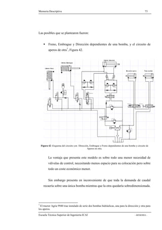Memoria Descriptiva 73 
Las posibles que se plantearon fueron: 
 Freno, Embrague y Dirección dependientes de una bomba, y el circuito de 
aperos de otra7, Figura 42. 
Figura 42 -Esquema del circuito con Dirección, Embrague y Freno dependientes de una bomba y circuito de 
Aperos en otra. 
La ventaja que presenta este modelo es sobre todo una menor necesidad de 
válvulas de control, necesitando menos espacio para su colocación pero sobre 
todo un coste económico menor. 
Sin embargo presenta en inconveniente de que toda la demanda de caudal 
recaería sobre una única bomba mientras que la otra quedaría sobredimensionada. 
7 El tractor Agria 9940 trae instalado de serie dos bombas hidráulicas, una para la dirección y otra para 
los aperos. 
Escuela Técnica Superior de Ingeniería ICAI - MEMORIA - 
 