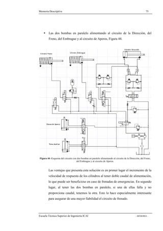 Memoria Descriptiva 75 
 Las dos bombas en paralelo alimentando al circuito de la Dirección, del 
Freno, del Embrague y al circuito de Aperos, Figura 44. 
Figura 44 -Esquema del circuito con dos bombas en paralelo alimentando al circuito de la Dirección, del Freno, 
del Embrague y al circuito de Aperos. 
Las ventajas que presenta esta solución es en primer lugar el incremento de la 
velocidad de respuesta de los cilindros al tener doble caudal de alimentación, 
lo que puede ser beneficioso en caso de frenadas de emergencias. En segundo 
lugar, al tener las dos bombas en paralelo, si una de ellas falla y no 
proporciona caudal, tenemos la otra. Esto lo hace especialmente interesante 
para asegurar de una mayor fiabilidad el circuito de frenado. 
Escuela Técnica Superior de Ingeniería ICAI - MEMORIA - 
 