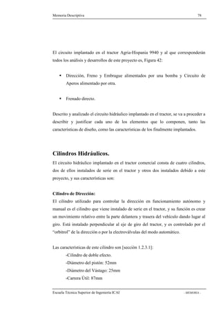 Memoria Descriptiva 78 
El circuito implantado en el tractor Agria-Hispania 9940 y al que corresponderán 
todos los análisis y desarrollos de este proyecto es, Figura 42: 
 Dirección, Freno y Embrague alimentados por una bomba y Circuito de 
Aperos alimentado por otra. 
 Frenado directo. 
Descrito y analizado el circuito hidráulico implantado en el tractor, se va a proceder a 
describir y justificar cada uno de los elementos que lo componen, tanto las 
características de diseño, como las características de los finalmente implantados. 
Cilindros Hidráulicos. 
El circuito hidráulico implantado en el tractor comercial consta de cuatro cilindros, 
dos de ellos instalados de serie en el tractor y otros dos instalados debido a este 
proyecto, y sus características son: 
Cilindro de Dirección: 
El cilindro utilizado para controlar la dirección en funcionamiento autónomo y 
manual es el cilindro que viene instalado de serie en el tractor, y su función es crear 
un movimiento relativo entre la parte delantera y trasera del vehículo dando lugar al 
giro. Está instalado perpendicular al eje de giro del tractor, y es controlado por el 
“orbitrol” de la dirección o por la electroválvulas del modo automático. 
Las características de este cilindro son [sección 1.2.3.1]: 
-Cilindro de doble efecto. 
-Diámetro del pistón: 52mm 
-Diámetro del Vástago: 25mm 
-Carrera Útil: 87mm 
Escuela Técnica Superior de Ingeniería ICAI - MEMORIA - 
 