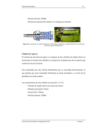 Memoria Descriptiva 79 
-Presión máxima: 220Bar 
-Sistema de sujeción del cilindro y el vástago por charnela. 
Figura 46 - Esquema de un cilindro hidráulico de doble efecto (Izquierda) y cilindro hidráulico de la dirección 
del tractor Agria 9940(Derecha). 
Cilindro de Aperos: 
El sistema de elevación de aperos se compone de dos cilindros de simple efecto sin 
resorte para el retorno (los cilindros se recogen por el propio peso de los aperos) que 
vienen de serie en el tractor. 
Son controlados por una válvula distribuidora que es accionada eléctricamente, lo 
que permite que sean controlados fácilmente en modo automático y a través de los 
pulsadores en modo manual. 
Las características de este cilindro son [sección 1.2.3.1]: 
-Cilindro de simple efecto sin resorte de retorno. 
-Diámetro del pistón: 52mm 
-Carrera Útil: 150mm 
-Presión máxima: 220Bar 
Escuela Técnica Superior de Ingeniería ICAI - MEMORIA - 
 