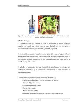 Memoria Descriptiva 80 
Figura 47 -Esquema de un cilindro hidráulico de simple efecto (Izquierda) y cilindro hidráulico de elevación de 
aperos del tractor Agria 9940(Derecha). 
Cilindro de Freno: 
El cilindro utilizado para controlar el freno es un cilindro de simple efecto de 
tracción con muelle de retorno que ha sido diseñado en este proyecto y 
posteriormente modificado para el tractor Agria 9940, Figura 48. 
Se ha instalado actuando a tracción sobre el pedal del freno en la parte inferior 
derecha del asiento del conductor, con la intención de protegerlo de posibles golpes y 
buscando una posición que permita los dos modos de conducción y que sea en la 
medida de lo posible estética. 
El cilindro es controlado por una electroválvula distribuidora en el caso de 
conducción automática, y en conducción convencional no será necesaria la 
manipulación de este. 
Las características generales de este cilindro son [Plano Nº 10]: 
-Cilindro de simple efecto a tracción con muelle de retorno. 
-Diámetro del pistón: 32mm 
-Diámetro del Vástago: 16mm 
-Carrera Útil: 50mm 
-Presión máxima: 220Bar 
-Sistema de sujeción del cilindro por charnela y el vástago roscado. 
Escuela Técnica Superior de Ingeniería ICAI - MEMORIA - 
 