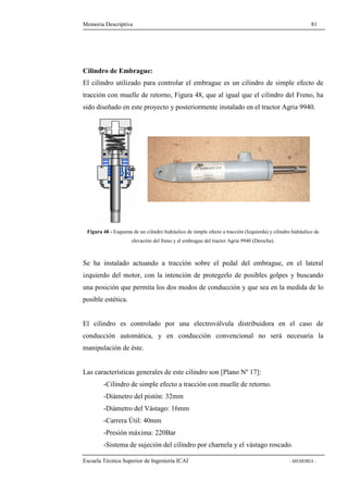 Memoria Descriptiva 81 
Cilindro de Embrague: 
El cilindro utilizado para controlar el embrague es un cilindro de simple efecto de 
tracción con muelle de retorno, Figura 48, que al igual que el cilindro del Freno, ha 
sido diseñado en este proyecto y posteriormente instalado en el tractor Agria 9940. 
Figura 48 - Esquema de un cilindro hidráulico de simple efecto a tracción (Izquierda) y cilindro hidráulico de 
elevación del freno y el embrague del tractor Agria 9940 (Derecha). 
Se ha instalado actuando a tracción sobre el pedal del embrague, en el lateral 
izquierdo del motor, con la intención de protegerlo de posibles golpes y buscando 
una posición que permita los dos modos de conducción y que sea en la medida de lo 
posible estética. 
El cilindro es controlado por una electroválvula distribuidora en el caso de 
conducción automática, y en conducción convencional no será necesaria la 
manipulación de éste. 
Las características generales de este cilindro son [Plano Nº 17]: 
-Cilindro de simple efecto a tracción con muelle de retorno. 
-Diámetro del pistón: 32mm 
-Diámetro del Vástago: 16mm 
-Carrera Útil: 40mm 
-Presión máxima: 220Bar 
-Sistema de sujeción del cilindro por charnela y el vástago roscado. 
Escuela Técnica Superior de Ingeniería ICAI - MEMORIA - 
 