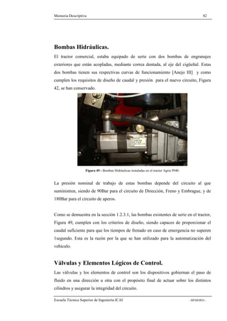 Memoria Descriptiva 82 
Bombas Hidráulicas. 
El tractor comercial, estaba equipado de serie con dos bombas de engranajes 
exteriores que están acopladas, mediante correa dentada, al eje del cigüeñal. Estas 
dos bombas tienen sus respectivas curvas de funcionamiento [Anejo III] y como 
cumplen los requisitos de diseño de caudal y presión para el nuevo circuito, Figura 
42, se han conservado. 
Figura 49 - Bombas Hidráulicas instaladas en el tractor Agria 9940. 
La presión nominal de trabajo de estas bombas depende del circuito al que 
suministren, siendo de 90Bar para el circuito de Dirección, Freno y Embrague, y de 
180Bar para el circuito de aperos. 
Como se demuestra en la sección 1.2.3.1, las bombas existentes de serie en el tractor, 
Figura 49, cumplen con los criterios de diseño, siendo capaces de proporcionar el 
caudal suficiente para que los tiempos de frenado en caso de emergencia no superen 
1segundo. Esta es la razón por la que se han utilizado para la automatización del 
vehículo. 
Válvulas y Elementos Lógicos de Control. 
Las válvulas y los elementos de control son los dispositivos gobiernan el paso de 
fluido en una dirección u otra con el propósito final de actuar sobre los distintos 
cilindros y asegurar la integridad del circuito. 
Escuela Técnica Superior de Ingeniería ICAI - MEMORIA - 
 