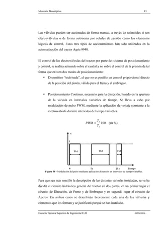 Memoria Descriptiva 83 
Las válvulas pueden ser accionadas de forma manual, a través de solenoides si son 
electroválvulas o de forma autónoma por señales de presión como los elementos 
lógicos de control. Estos tres tipos de accionamientos han sido utilizados en la 
automatización del tractor Agria 9940. 
El control de las electroválvulas del tractor por parte del sistema de posicionamiento 
y control, se realiza actuando sobre el caudal y no sobre el control de la presión de tal 
forma que existen dos modos de posicionamiento: 
 Dispositivo “todo/nada”, el que no es posible un control proporcional directo 
de la posición del pistón, válido para el freno y el embrague. 
 Posicionamiento Continuo, necesario para la dirección, basado en la apertura 
de la válvula en intervalos variables de tiempo. Se lleva a cabo por 
modulación de pulso PWM, mediante la aplicación de voltaje constante a la 
electroválvula durante intervalos de tiempo variables. 
T 
PWM = (en %) 
b 
T 
100 
a 
Figura 50 - Modulación del pulso mediante aplicación de tensión en intervalos de tiempo variables. 
Para que sea más sencillo la descripción de las distintas válvulas instaladas, se va ha 
dividir el circuito hidráulico general del tractor en dos partes, en un primer lugar el 
circuito de Dirección, de Freno y de Embrague y en segundo lugar el circuito de 
Aperos. En ambos casos se describirán brevemente cada una da las válvulas y 
elementos que los forman y se justificará porqué se han instalado. 
Escuela Técnica Superior de Ingeniería ICAI - MEMORIA - 
 