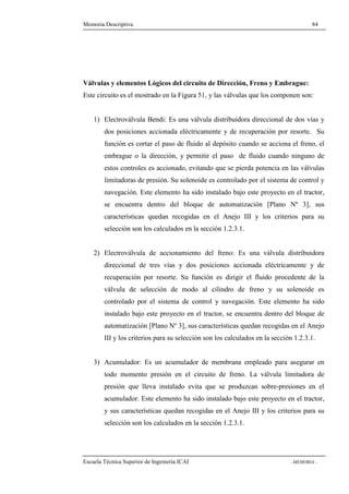 Memoria Descriptiva 84 
Válvulas y elementos Lógicos del circuito de Dirección, Freno y Embrague: 
Este circuito es el mostrado en la Figura 51, y las válvulas que los componen son: 
1) Electroválvula Bendi: Es una válvula distribuidora direccional de dos vías y 
dos posiciones accionada eléctricamente y de recuperación por resorte. Su 
función es cortar el paso de fluido al depósito cuando se acciona el freno, el 
embrague o la dirección, y permitir el paso de fluido cuando ninguno de 
estos controles es accionado, evitando que se pierda potencia en las válvulas 
limitadoras de presión. Su solenoide es controlado por el sistema de control y 
navegación. Este elemento ha sido instalado bajo este proyecto en el tractor, 
se encuentra dentro del bloque de automatización [Plano Nº 3], sus 
características quedan recogidas en el Anejo III y los criterios para su 
selección son los calculados en la sección 1.2.3.1. 
2) Electroválvula de accionamiento del freno: Es una válvula distribuidora 
direccional de tres vías y dos posiciones accionada eléctricamente y de 
recuperación por resorte. Su función es dirigir el fluido procedente de la 
válvula de selección de modo al cilindro de freno y su solenoide es 
controlado por el sistema de control y navegación. Este elemento ha sido 
instalado bajo este proyecto en el tractor, se encuentra dentro del bloque de 
automatización [Plano Nº 3], sus características quedan recogidas en el Anejo 
III y los criterios para su selección son los calculados en la sección 1.2.3.1. 
3) Acumulador: Es un acumulador de membrana empleado para asegurar en 
todo momento presión en el circuito de freno. La válvula limitadora de 
presión que lleva instalado evita que se produzcan sobre-presiones en el 
acumulador. Este elemento ha sido instalado bajo este proyecto en el tractor, 
y sus características quedan recogidas en el Anejo III y los criterios para su 
selección son los calculados en la sección 1.2.3.1. 
Escuela Técnica Superior de Ingeniería ICAI - MEMORIA - 
 