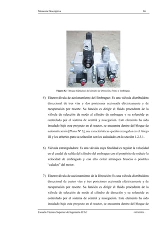 Memoria Descriptiva 86 
Figura 52 - Bloque hidráulico del circuito de Dirección, Freno y Embrague. 
5) Electroválvula de accionamiento del Embrague: Es una válvula distribuidora 
direccional de tres vías y dos posiciones accionada eléctricamente y de 
recuperación por resorte. Su función es dirigir el fluido procedente de la 
válvula de selección de modo al cilindro de embrague y su solenoide es 
controlado por el sistema de control y navegación. Este elemento ha sido 
instalado bajo este proyecto en el tractor, se encuentra dentro del bloque de 
automatización [Plano Nº 3], sus características quedan recogidas en el Anejo 
III y los criterios para su selección son los calculados en la sección 1.2.3.1. 
6) Válvula estranguladora: Es una válvula cuya finalidad es regular la velocidad 
en el caudal de salida del cilindro del embrague con el propósito de reducir la 
velocidad de embragado y con ello evitar arranques bruscos o posibles 
“calados” del motor. 
7) Electroválvula de accionamiento de la Dirección: Es una válvula distribuidora 
direccional de cuatro vías y tres posiciones accionada eléctricamente y de 
recuperación por resorte. Su función es dirigir el fluido procedente de la 
válvula de selección de modo al cilindro de dirección y su solenoide es 
controlado por el sistema de control y navegación. Este elemento ha sido 
instalado bajo este proyecto en el tractor, se encuentra dentro del bloque de 
Escuela Técnica Superior de Ingeniería ICAI - MEMORIA - 
 