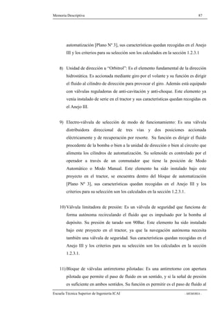 Memoria Descriptiva 87 
automatización [Plano Nº 3], sus características quedan recogidas en el Anejo 
III y los criterios para su selección son los calculados en la sección 1.2.3.1 
8) Unidad de dirección u “Orbitrol”: Es el elemento fundamental de la dirección 
hidrostática. Es accionada mediante giro por el volante y su función es dirigir 
el fluido al cilindro de dirección para provocar el giro. Además está equipado 
con válvulas reguladoras de anti-cavitación y anti-choque. Este elemento ya 
venía instalado de serie en el tractor y sus características quedan recogidas en 
el Anejo III. 
9) Electro-válvula de selección de modo de funcionamiento: Es una válvula 
distribuidora direccional de tres vías y dos posiciones accionada 
eléctricamente y de recuperación por resorte. Su función es dirigir el fluido 
procedente de la bomba o bien a la unidad de dirección o bien al circuito que 
alimenta los cilindros de automatización. Su solenoide es controlado por el 
operador a través de un conmutador que tiene la posición de Modo 
Automático o Modo Manual. Este elemento ha sido instalado bajo este 
proyecto en el tractor, se encuentra dentro del bloque de automatización 
[Plano Nº 3], sus características quedan recogidas en el Anejo III y los 
criterios para su selección son los calculados en la sección 1.2.3.1. 
10)Válvula limitadora de presión: Es un válvula de seguridad que funciona de 
forma autónoma recirculando el fluido que es impulsado por la bomba al 
depósito. Su presión de tarado son 90Bar. Este elemento ha sido instalado 
bajo este proyecto en el tractor, ya que la navegación autónoma necesita 
también una válvula de seguridad. Sus características quedan recogidas en el 
Anejo III y los criterios para su selección son los calculados en la sección 
1.2.3.1. 
11) Bloque de válvulas antirretorno pilotadas: Es una antirretorno con apertura 
pilotada que permite el paso de fluido en un sentido, y si la señal de presión 
es suficiente en ambos sentidos. Su función es permitir es el paso de fluido al 
Escuela Técnica Superior de Ingeniería ICAI - MEMORIA - 
 