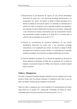 Memoria Descriptiva 89 
13) Electroválvula de accionamiento de Aperos: Es una válvula distribuidora 
direccional de cuatro vías y tres posiciones accionada eléctricamente y de 
recuperación por resorte. Su función es dirigir el fluido procedente de la 
bomba al cilindro de elevación de aperos y su solenoide es controlado por el 
sistema de control y navegación y por el operador mediante unos pulsadores. 
Este elemento ha sido instalado bajo este proyecto en el tractor, sustituyendo 
a una válvula de las mismas características pero de accionamiento manual. 
Sus características quedan recogidas en el Anejo III y los criterios para su 
selección son los calculados en la sección 1.2.3.1. 
14)Válvula de accionamiento de accesorios hidráulicos: Es una válvula 
distribuidora direccional de cuatro vías y tres posiciones accionada 
manualmente y de recuperación por resorte. Su función es dirigir el fluido 
procedente de la bomba al circuito auxiliar y es controlada por el operador 
mediante una palanca. Este elemento ya estaba instalado bajo en el tractor. 
15)Válvula limitadora de presión: Es un válvula de seguridad que funciona de 
forma autónoma recirculando el fluido que es impulsado por la bomba al 
depósito. Su presión de tarado son 180Bar. Este elemento ya estaba instalado 
bajo en el tractor. 
Tubos y Mangueras. 
Los tubos y mangueras (también llamados latiguillos) son los conductos por los que 
circula el fluido entre los distintos elementos. La diferencia entre ellos es que los 
tubos son rígidos, mientras que las mangueras son flexibles. 
Todos los tubos y mangueras que se han instalado en la automatización del tractor 
Agria 9940 son de tamaño 3/8”, produciendo velocidades del fluido de 5.8m/s, 
velocidades típicas de líneas de presión y de retorno [sección 1.2.3.1]. 
Escuela Técnica Superior de Ingeniería ICAI - MEMORIA - 
 