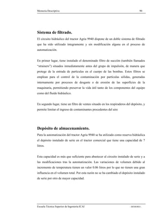 Memoria Descriptiva 90 
Sistema de filtrado. 
El circuito hidráulico del tractor Agria 9940 dispone de un doble sistema de filtrado 
que ha sido utilizado íntegramente y sin modificación alguna en el proceso de 
automatización. 
En primer lugar, tiene instalado el denominado filtro de succión (también llamados 
“strainers”) situados inmediatamente antes del grupo de impulsión, de manera que 
protege de la entrada de partículas en el cuerpo de las bombas. Estos filtros se 
emplean para el control de la contaminación por partículas sólidas, generadas 
internamente por procesos de desgaste o de erosión de las superficies de la 
maquinaria, permitiendo preservar la vida útil tanto de los componentes del equipo 
como del fluido hidráulico. 
En segundo lugar, tiene un filtro de venteo situado en los respiraderos del depósito, y 
permite limitar el ingreso de contaminantes procedentes del aire 
Depósito de almacenamiento. 
Para la automatización del tractor Agria 9940 se ha utilizado como reserva hidráulica 
el depósito instalado de serie en el tractor comercial que tiene una capacidad de 7 
litros. 
Esta capacidad es más que suficiente para abastecer al circuito instalado de serie y a 
las modificaciones tras la automatización. Las variaciones de volumen debido al 
incremento de temperatura tienen un valor 0.06 litros por lo que no tienen una gran 
influencia en el volumen total. Por esta razón no se ha cambiado el depósito instalado 
de serie por otro de mayor capacidad. 
Escuela Técnica Superior de Ingeniería ICAI - MEMORIA - 
 