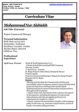 1
CurriculumVitae
MohammadNurAlshiekh
Job Title (Current)
Project Commercial Manager
Personal Information
Birth Date:15/05/1977
Nationality: Jordanian
Residence Location: Jordan
Marital Status: Married
Children: Two
Professional
Experience
April 2014–Present Drake & Scull Engineering L.L.C.
A Drake & Scull InternationalPJSC Company
Amman, Jordan
1st April2014 – present
St. Regis Project (Alma'abar)/Amman& Saraya
Project/Aqaba.
ProjectsCommercialManager/ DeputyIn charge Project
Manager for St. Regis.
Duties:
•Manageand develop the Commercialactivitiesand
successfully achievecompany, project, team and individual
goals and objectivesrelating tothestandardized
implementationof commercialpracticesand procedures
throughout theCompany.
• Advise of the risk assessment of thecommercialaspects
of all enquiries, including thebalanceof contractual
risk/estimateand risk/acceptableprofit prior to
submissionof a tender to a client.
• Ensure contract documentationcomplieswith company
policy in all areas, e.g. insurancerequirements, review of
bonds, warrantiesand guarantees.
alshiekh.mohdnur@gmail.comMobile: +962-79-966 56 27
Tariq, Amman, Jordan
P.O.Box 13538, JU, Amman, 11942
Jordan
 