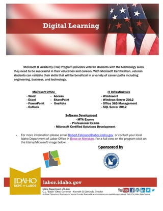 Digital Learning
Microsoft IT Academy (ITA) Program provides veteran students with the technology skills
they need to be successful in their education and careers. With Microsoft Certification, veteran
students can validate their skills that will be beneficial in a variety of career paths including
engineering, business, and technology.
Microsoft Office IT Infrastructure
- Word - Access - Windows 8
- Excel - SharePoint - Windows Server 2012
- PowerPoint - OneNote - Office 365 Management
- Outlook - SQL Server 2012
Software Development
- MTA Exams
- Professional Exams
- Microsoft Certified Solutions Development
- For more information please email Robert.Feliciano@labor.idaho.gov or contact your local
Idaho Department of Labor Office in Boise or Meridian. For a full view on the program click on
the Idaho/Microsoft image below.
 
