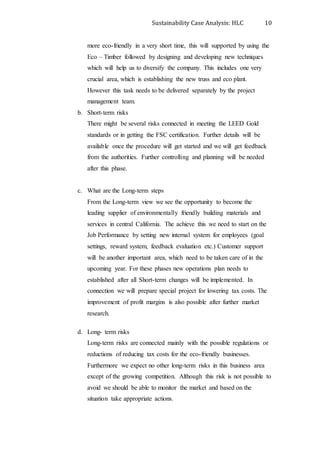 Sustainability Case Analysis: HLC 10
more eco-friendly in a very short time, this will supported by using the
Eco – Timber followed by designing and developing new techniques
which will help us to diversify the company. This includes one very
crucial area, which is establishing the new truss and eco plant.
However this task needs to be delivered separately by the project
management team.
b. Short-term risks
There might be several risks connected in meeting the LEED Gold
standards or in getting the FSC certification. Further details will be
available once the procedure will get started and we will get feedback
from the authorities. Further controlling and planning will be needed
after this phase.
c. What are the Long-term steps
From the Long-term view we see the opportunity to become the
leading supplier of environmentally friendly building materials and
services in central California. The achieve this we need to start on the
Job Performance by setting new internal system for employees (goal
settings, reward system, feedback evaluation etc.) Customer support
will be another important area, which need to be taken care of in the
upcoming year. For these phases new operations plan needs to
established after all Short-term changes will be implemented. In
connection we will prepare special project for lowering tax costs. The
improvement of profit margins is also possible after further market
research.
d. Long- term risks
Long-term risks are connected mainly with the possible regulations or
reductions of reducing tax costs for the eco-friendly businesses.
Furthermore we expect no other long-term risks in this business area
except of the growing competition. Although this risk is not possible to
avoid we should be able to monitor the market and based on the
situation take appropriate actions.
 
