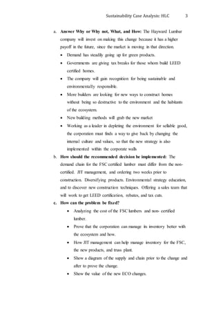 Sustainability Case Analysis: HLC 3
a. Answer Why or Why not, What, and How: The Hayward Lumbar
company will invest on making this change because it has a higher
payoff in the future, since the market is moving in that direction.
 Demand has steadily going up for green products.
 Governments are giving tax breaks for those whom build LEED
certified homes.
 The company will gain recognition for being sustainable and
environmentally responsible.
 More builders are looking for new ways to construct homes
without being so destructive to the environment and the habitants
of the ecosystem.
 New building methods will grab the new market
 Working as a leader in depleting the environment for sellable good,
the corporation must finds a way to give back by changing the
internal culture and values, so that the new strategy is also
implemented within the corporate walls
b. How should the recommended decision be implemented: The
demand chain for the FSC certified lumber must differ from the non-
certified. JIT management, and ordering two weeks prior to
construction. Diversifying products. Environmental strategy education,
and to discover new construction techniques. Offering a sales team that
will work to get LEED certification, rebates, and tax cuts.
c. How can the problem be fixed?
 Analyzing the cost of the FSC lumbers and non- certified
lumber.
 Prove that the corporation can manage its inventory better with
the ecosystem and how.
 How JIT management can help manage inventory for the FSC,
the new products, and truss plant.
 Show a diagram of the supply and chain prior to the change and
after to prove the change.
 Show the value of the new ECO changes.
 