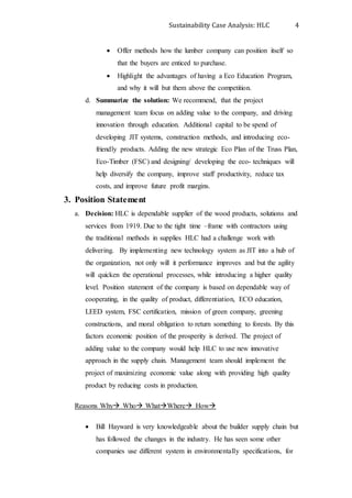 Sustainability Case Analysis: HLC 4
 Offer methods how the lumber company can position itself so
that the buyers are enticed to purchase.
 Highlight the advantages of having a Eco Education Program,
and why it will but them above the competition.
d. Summarize the solution: We recommend, that the project
management team focus on adding value to the company, and driving
innovation through education. Additional capital to be spend of
developing JIT systems, construction methods, and introducing eco-
friendly products. Adding the new strategic Eco Plan of the Truss Plan,
Eco-Timber (FSC) and designing/ developing the eco- techniques will
help diversify the company, improve staff productivity, reduce tax
costs, and improve future profit margins.
3. Position Statement
a. Decision: HLC is dependable supplier of the wood products, solutions and
services from 1919. Due to the tight time –frame with contractors using
the traditional methods in supplies HLC had a challenge work with
delivering. By implementing new technology system as JIT into a hub of
the organization, not only will it performance improves and but the agility
will quicken the operational processes, while introducing a higher quality
level. Position statement of the company is based on dependable way of
cooperating, in the quality of product, differentiation, ECO education,
LEED system, FSC certification, mission of green company, greening
constructions, and moral obligation to return something to forests. By this
factors economic position of the prosperity is derived. The project of
adding value to the company would help HLC to use new innovative
approach in the supply chain. Management team should implement the
project of maximizing economic value along with providing high quality
product by reducing costs in production.
Reasons Why Who WhatWhere How
 Bill Hayward is very knowledgeable about the builder supply chain but
has followed the changes in the industry. He has seen some other
companies use different system in environmentally specifications, for
 