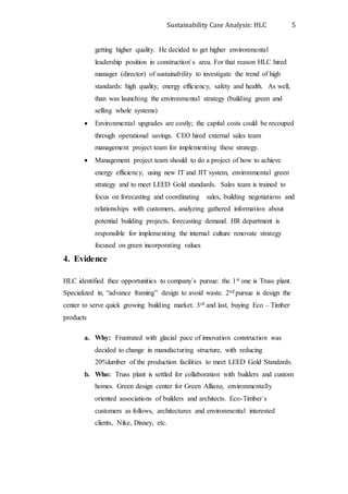 Sustainability Case Analysis: HLC 5
getting higher quality. He decided to get higher environmental
leadership position in construction`s area. For that reason HLC hired
manager (director) of sustainability to investigate the trend of high
standards: high quality, energy efficiency, safety and health. As well,
than was launching the environmental strategy (building green and
selling whole systems)
 Environmental upgrades are costly; the capital costs could be recouped
through operational savings. CEO hired external sales team
management project team for implementing these strategy.
 Management project team should to do a project of how to achieve
energy efficiency, using new IT and JIT system, environmental green
strategy and to meet LEED Gold standards. Sales team is trained to
focus on forecasting and coordinating sales, building negotiations and
relationships with customers, analyzing gathered information about
potential building projects, forecasting demand. HR department is
responsible for implementing the internal culture renovate strategy
focused on green incorporating values
4. Evidence
HLC identified thee opportunities to company`s pursue: the 1st one is Truss plant.
Specialized in, “advance framing” design to avoid waste. 2nd pursue is design the
center to serve quick growing building market. 3rd and last, buying Eco – Timber
products
a. Why: Frustrated with glacial pace of innovation construction was
decided to change in manufacturing structure, with reducing
20%lumber of the production facilities to meet LEED Gold Standards.
b. Who: Truss plant is settled for collaboration with builders and custom
homes. Green design center for Green Allianz, environmentally
oriented associations of builders and architects. Eco-Timber`s
customers as follows, architectures and environmental interested
clients, Nike, Disney, etc.
 