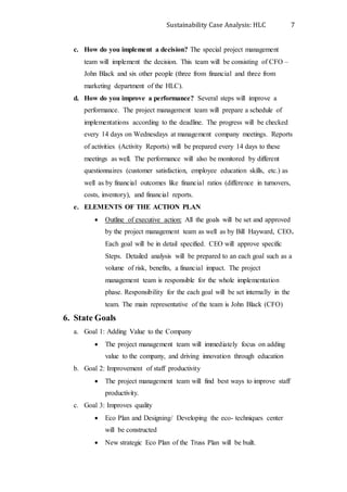 Sustainability Case Analysis: HLC 7
c. How do you implement a decision? The special project management
team will implement the decision. This team will be consisting of CFO –
John Black and six other people (three from financial and three from
marketing department of the HLC).
d. How do you improve a performance? Several steps will improve a
performance. The project management team will prepare a schedule of
implementations according to the deadline. The progress will be checked
every 14 days on Wednesdays at management company meetings. Reports
of activities (Activity Reports) will be prepared every 14 days to these
meetings as well. The performance will also be monitored by different
questionnaires (customer satisfaction, employee education skills, etc.) as
well as by financial outcomes like financial ratios (difference in turnovers,
costs, inventory), and financial reports.
e. ELEMENTS OF THE ACTION PLAN
 Outline of executive action: All the goals will be set and approved
by the project management team as well as by Bill Hayward, CEO.
Each goal will be in detail specified. CEO will approve specific
Steps. Detailed analysis will be prepared to an each goal such as a
volume of risk, benefits, a financial impact. The project
management team is responsible for the whole implementation
phase. Responsibility for the each goal will be set internally in the
team. The main representative of the team is John Black (CFO)
6. State Goals
a. Goal 1: Adding Value to the Company
 The project management team will immediately focus on adding
value to the company, and driving innovation through education
b. Goal 2: Improvement of staff productivity
 The project management team will find best ways to improve staff
productivity.
c. Goal 3: Improves quality
 Eco Plan and Designing/ Developing the eco- techniques center
will be constructed
 New strategic Eco Plan of the Truss Plan will be built.
 