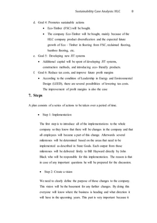 Sustainability Case Analysis: HLC 8
d. Goal 4: Promotes sustainable actions
 Eco-Timber (FSC) will be bought.
 The company Eco-Timber will be bought, mainly because of the
HLC company product diversification and the expected future
growth of Eco – Timber in flooring from FSC, reclaimed flooring,
bamboo flooring, etc.
e. Goal 5: Developing new JIT systems
 Additional capital will be spent of developing JIT systems,
construction methods, and introducing eco- friendly products.
f. Goal 6: Reduce tax costs, and improve future profit margins
 According to the condition of Leadership in Energy and Environmental
Design (LEED), there are several possibilities of lowering tax costs.
The improvement of profit margins is also the case
7. Steps
A plan consists of a series of actions to be taken over a period of time.
 Step 1: Implementation
The first step is to introduce all of the implementations to the whole
company so they know that there will be changes in the company and that
all employees will became a part of this change. Afterwards several
milestones will be determined based on the areas that need to be
implemented as described in State Goals. Each output from those
milestones will be delivered firstly to Bill Hayward directly by John
Black who will be responsible for this implementation. The reason is that
in case of any important questions he will be prepared for the discussion.
 Step 2: Create a vision
We need to clearly define the purpose of those changes to the company.
This vision will be the basement for any further changes. By doing this
everyone will know where the business is heading and what direction it
will have in the upcoming years. This part is very important because it
 