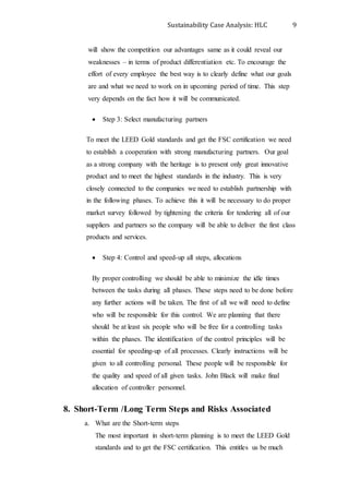 Sustainability Case Analysis: HLC 9
will show the competition our advantages same as it could reveal our
weaknesses – in terms of product differentiation etc. To encourage the
effort of every employee the best way is to clearly define what our goals
are and what we need to work on in upcoming period of time. This step
very depends on the fact how it will be communicated.
 Step 3: Select manufacturing partners
To meet the LEED Gold standards and get the FSC certification we need
to establish a cooperation with strong manufacturing partners. Our goal
as a strong company with the heritage is to present only great innovative
product and to meet the highest standards in the industry. This is very
closely connected to the companies we need to establish partnership with
in the following phases. To achieve this it will be necessary to do proper
market survey followed by tightening the criteria for tendering all of our
suppliers and partners so the company will be able to deliver the first class
products and services.
 Step 4: Control and speed-up all steps, allocations
By proper controlling we should be able to minimize the idle times
between the tasks during all phases. These steps need to be done before
any further actions will be taken. The first of all we will need to define
who will be responsible for this control. We are planning that there
should be at least six people who will be free for a controlling tasks
within the phases. The identification of the control principles will be
essential for speeding-up of all processes. Clearly instructions will be
given to all controlling personal. These people will be responsible for
the quality and speed of all given tasks. John Black will make final
allocation of controller personnel.
8. Short-Term /Long Term Steps and Risks Associated
a. What are the Short-term steps
The most important in short-term planning is to meet the LEED Gold
standards and to get the FSC certification. This entitles us be much
 